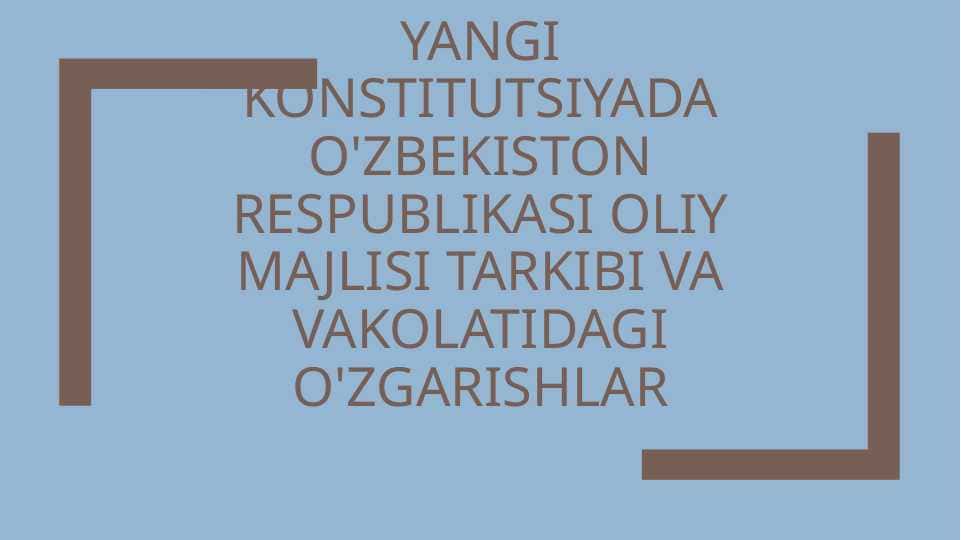 yangi konstitutsiyada o'zbekiston respublikasi oliy majlisi tarkibi va vakolatidagi o'zgarishlar