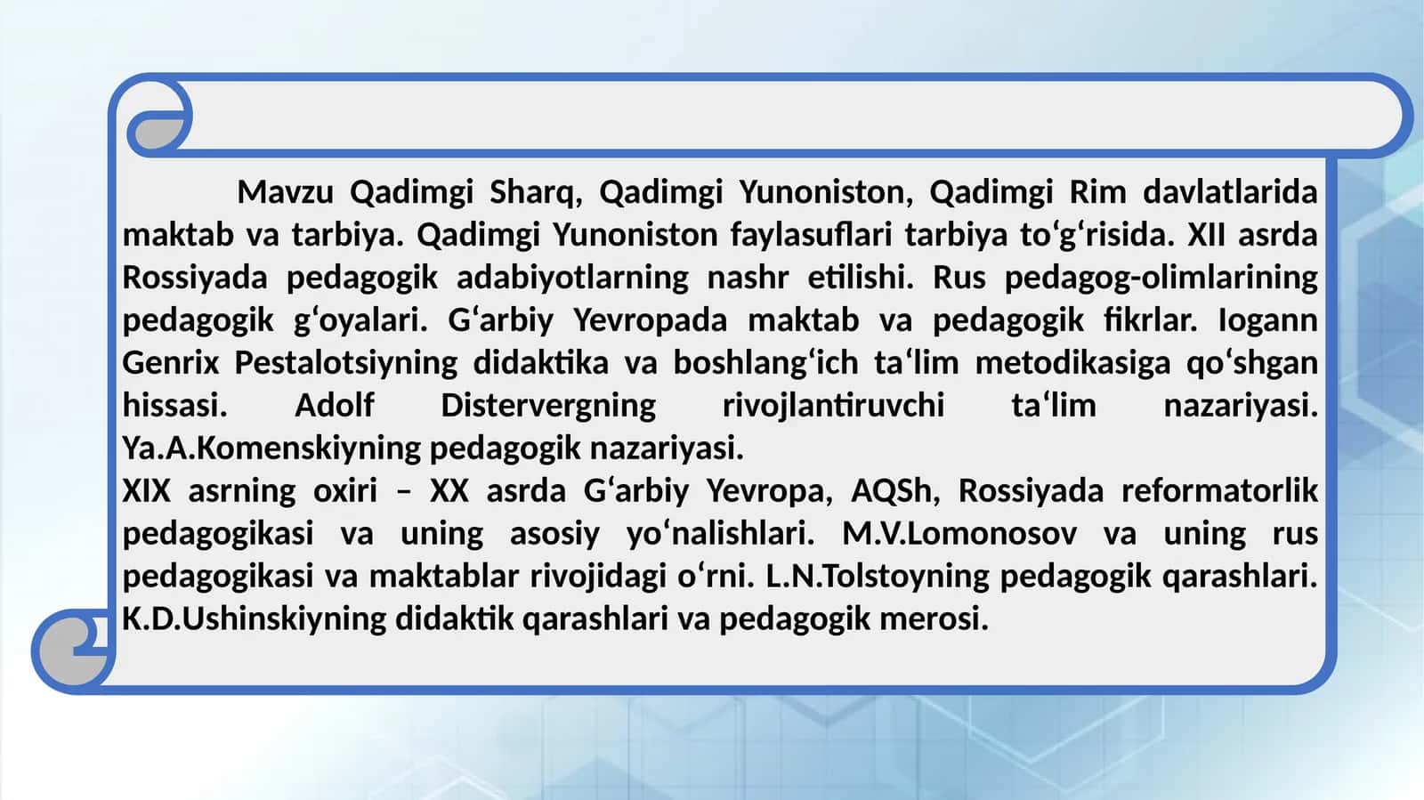 Qadimgi Sharq, Qadimgi Yunoniston, Qadimgi Rim davlatlarida maktab va tarbiya. Qadimgi Yunoniston faylasuflari tarbiya to‘g‘risida. XII asrda Rossiyada pedagogik adabiyotlarning nashr etilishi. Rus pedagog-olimlarining pedagogik g‘oyalari. G‘arbiy Yevropada maktab va pedagogik fikrlar. Iogann Genrix Pestalotsiyning didaktika va boshlang‘ich ta‘lim metodikasiga qo‘shgan hissasi. Adolf Distervergning rivojlantiruvchi ta‘lim nazariyasi. Ya.A.Komenskiyning pedagogik nazariyasi. 1