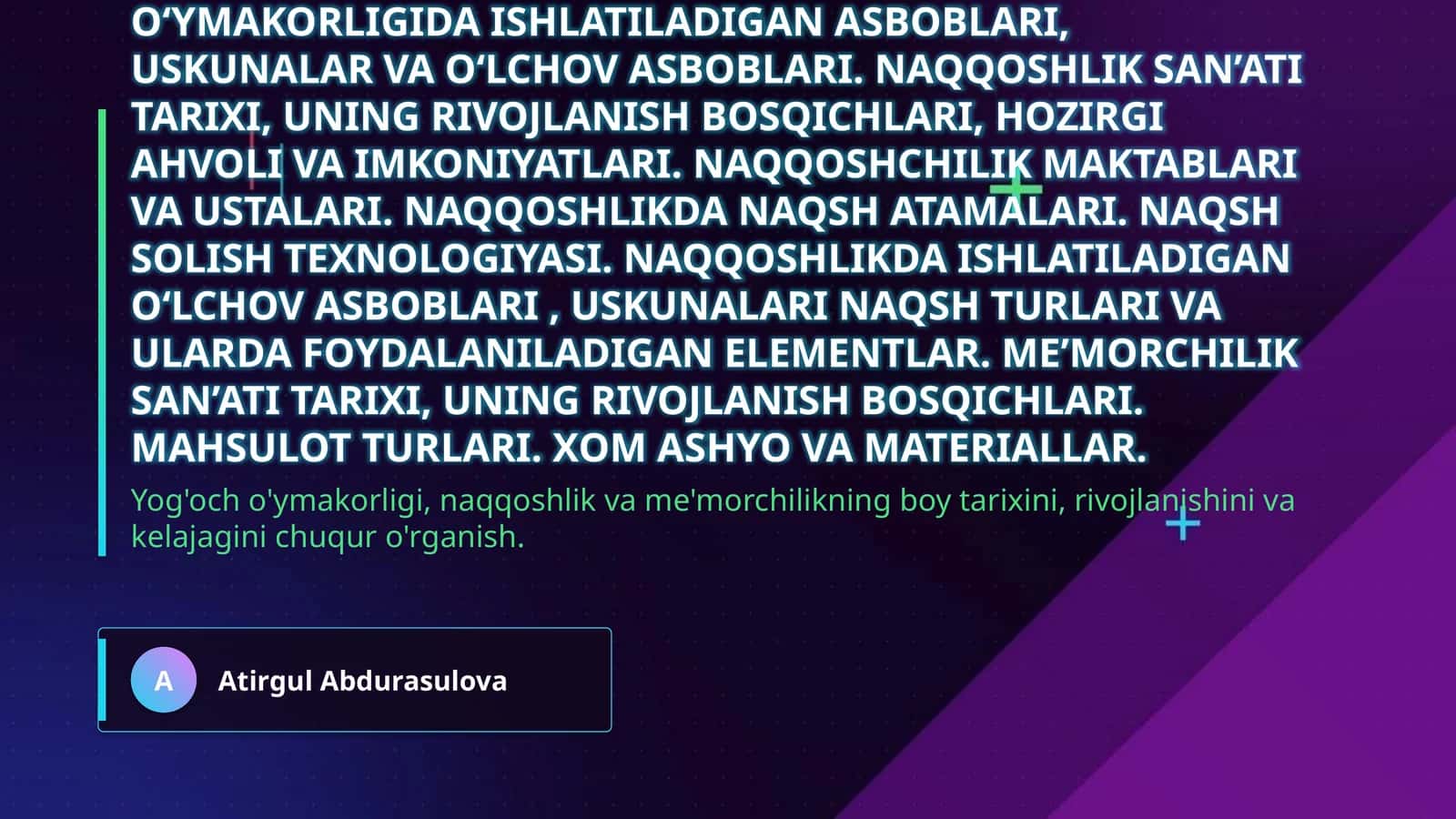 Yog‘och o‘ymakorligi, naqqoshlik va me’morchilik san’ati. Yog‘och o‘ymakorligi san’ati tarixi, uning rivojlanish bosqichlari, hozirgi ahvoli va imkoniyatlari. Yog‘och o‘ymakorligi maktablari va ustalari. Yog‘och o‘ymakorligida naqsh atamalari. Yog‘ochga naqsh solish texnologiyasi. Yog‘och o‘ymakorligida ishlatiladigan asboblari, uskunalar va o‘lchov asboblari. Naqqoshlik san’ati tarixi, uning rivojlanish bosqichlari, hozirgi ahvoli va imkoniyatlari. Naqqoshchilik maktablari va ustalari. Naqqoshl 1