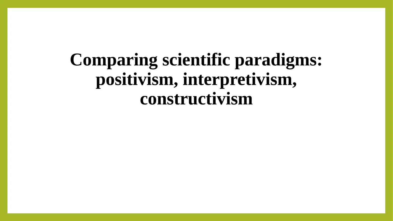 Comparing scientific paradigms positivism, interpretivism, constructivism 1