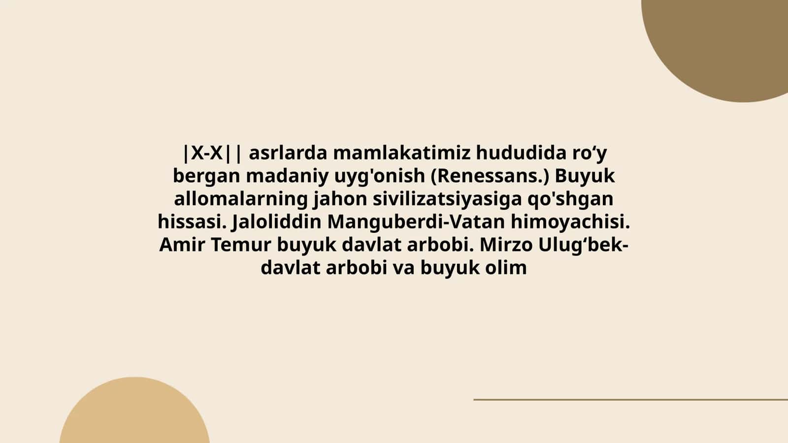 X-X asrlarda mamlakatimiz hududida roʻy bergan madaniy uyg'onish (Renessans.) Buyuk allomalarning jahon sivilizatsiyasiga qo'shgan hissasi. Jaloliddin Manguberdi-Vatan himoyachisi. Amir Temur buyuk davlat arbobi. Mirzo Ulugʻbek- davlat arbobi va buyuk olim 1