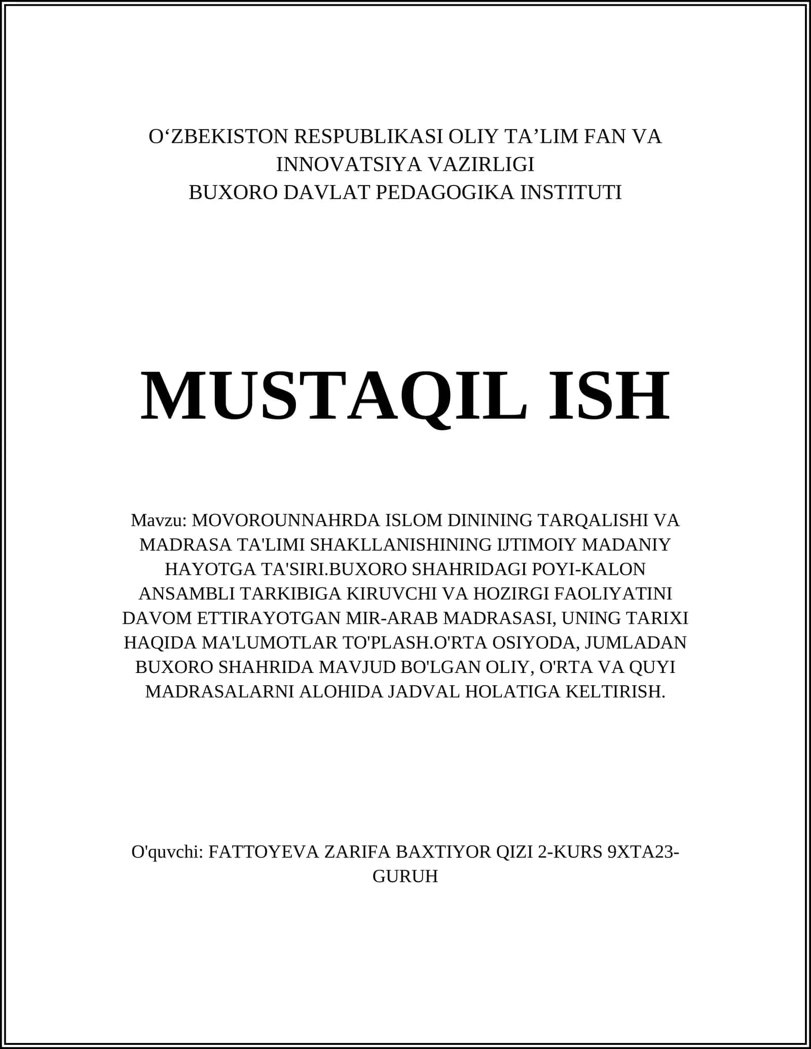 MOVOROUNNAHRDA ISLOM DININING TARQALISHI VA MADRASA TA'LIMI SHAKLLANISHINING IJTIMOIY MADANIY HAYOTGA TA'SIRI.BUXORO SHAHRIDAGI POYI-KALON ANSAMBLI TARKIBIGA KIRUVCHI VA HOZIRGI FAOLIYATINI DAVOM ETTIRAYOTGAN MIR-ARAB MADRASASI, UNING TARIXI HAQIDA MA'LUMOTLAR TO'PLASH.O'RTA OSIYODA, JUMLADAN BUXORO SHAHRIDA MAVJUD BO'LGAN OLIY, O'RTA VA QUYI MADRASALARNI ALOHIDA JADVAL HOLATIGA KELTIRISH 1