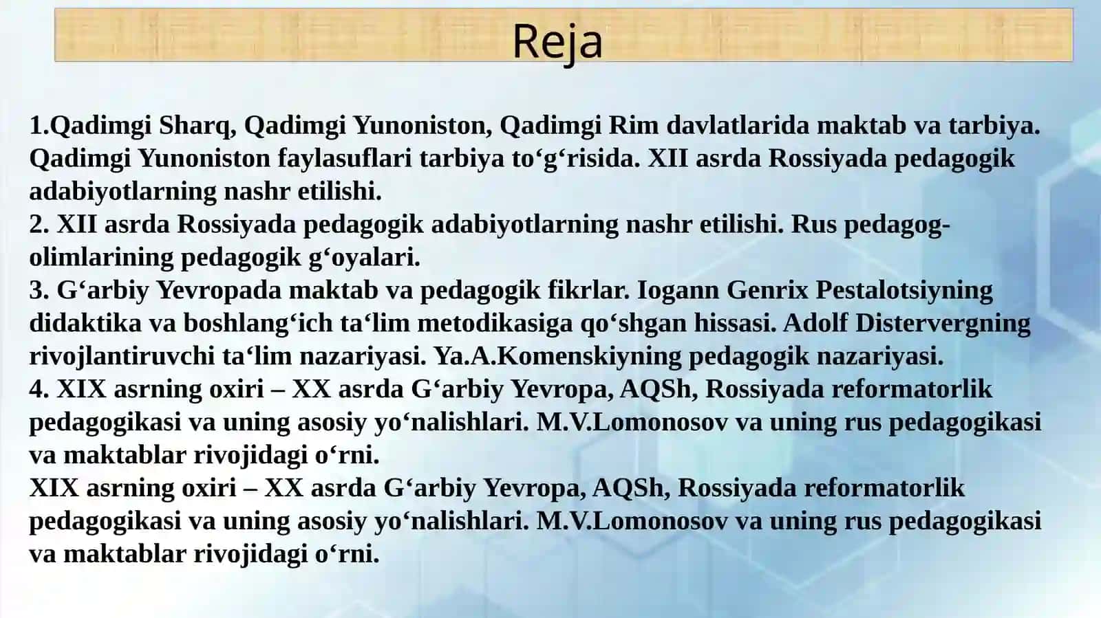 Qadimgi Sharq, Qadimgi Yunoniston, Qadimgi Rim davlatlarida maktab va tarbiya. Qadimgi Yunoniston faylasuflari tarbiya to‘g‘risida. XII asrda Rossiyada pedagogik adabiyotlarning nashr etilishi. Rus pedagog-olimlarining pedagogik g‘oyalari. G‘arbiy Yevropada maktab va pedagogik fikrlar. Iogann Genrix Pestalotsiyning didaktika va boshlang‘ich ta‘lim metodikasiga qo‘shgan hissasi. Adolf Distervergning rivojlantiruvchi ta‘lim nazariyasi. Ya.A.Komenskiyning pedagogik nazariyasi. 2