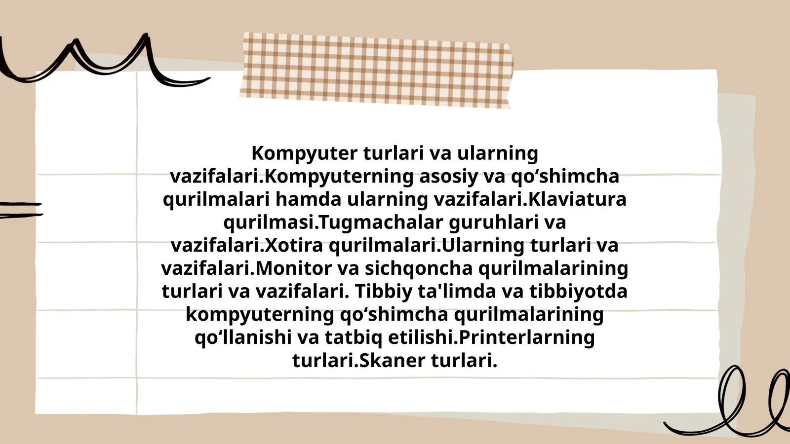Kompyuter turlari va ularning vazifalari. Kompyuterning asosiy va qoʻshimcha qurilmalari hamda ularning vazifalari. Klaviatura qurilmasi. Tugmachalar guruhlari va vazifalari. Xotira qurilmalari. Ularning turlari va vazifalari. Monitor va sichqoncha qurilmalarining turlari va vazifalari. Tibbiy ta'limda va tibbiyotda kompyuterning qoʻshimcha qurilmalarining qoʻllanishi va tatbiq etilishi. Printerlarning turlari. Skaner turlari