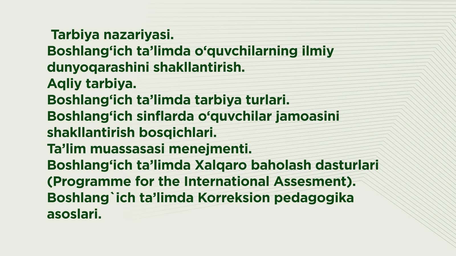 Tarbiya nazariyasi.  Boshlang‘ich ta’limda o‘quvchilarning ilmiy dunyoqarashini shakllantirish.  Aqliy tarbiya.  Boshlang‘ich ta’limda tarbiya turlari.  Boshlang‘ich sinflarda o‘quvchilar jamoasini shakllantirish bosqichlari.  Ta’lim muassasasi menejmenti.  Boshlang‘ich ta’limda Xalqaro baholash dasturlari (Programme for the International Assesment). Boshlang`ich ta’limda Korreksion pedagogika asoslari.