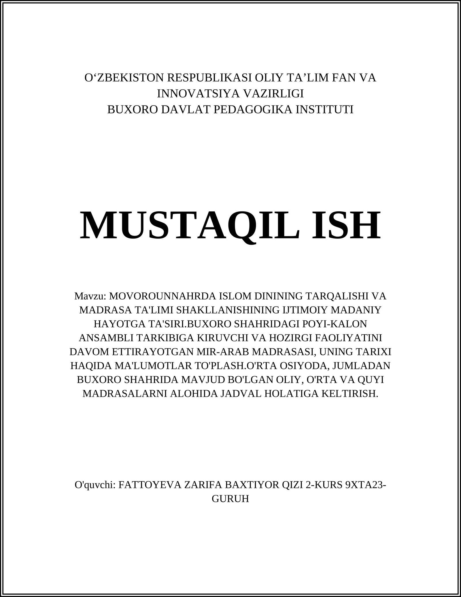 MOVOROUNNAHRDA ISLOM DININING TARQALISHI VA MADRASA TA'LIMI SHAKLLANISHINING IJTIMOIY MADANIY HAYOTGA TA'SIRI.BUXORO SHAHRIDAGI POYI-KALON ANSAMBLI TARKIBIGA KIRUVCHI VA HOZIRGI FAOLIYATINI DAVOM ETTIRAYOTGAN MIR-ARAB MADRASASI, UNING TARIXI HAQIDA MA'LUMOTLAR TO'PLASH.O'RTA OSIYODA, JUMLADAN BUXORO SHAHRIDA MAVJUD BO'LGAN OLIY, O'RTA VA QUYI MADRASALARNI ALOHIDA JADVAL HOLATIGA KELTIRISH