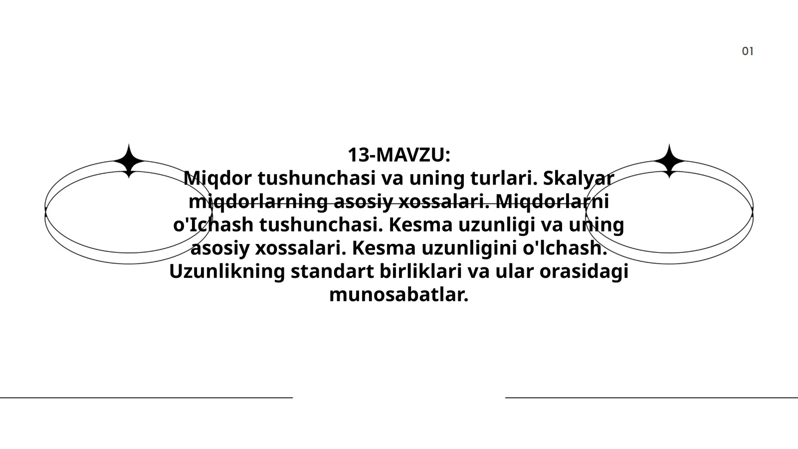 Miqdor tushunchasi va uning turlari. Skalyar miqdorlarning asosiy xossalari. Miqdorlarni o'Ichash tushunchasi. Kesma uzunligi va uning asosiy xossalari. Kesma uzunligini o'lchash. Uzunlikning standart birliklari va ular orasidagi munosabatlar