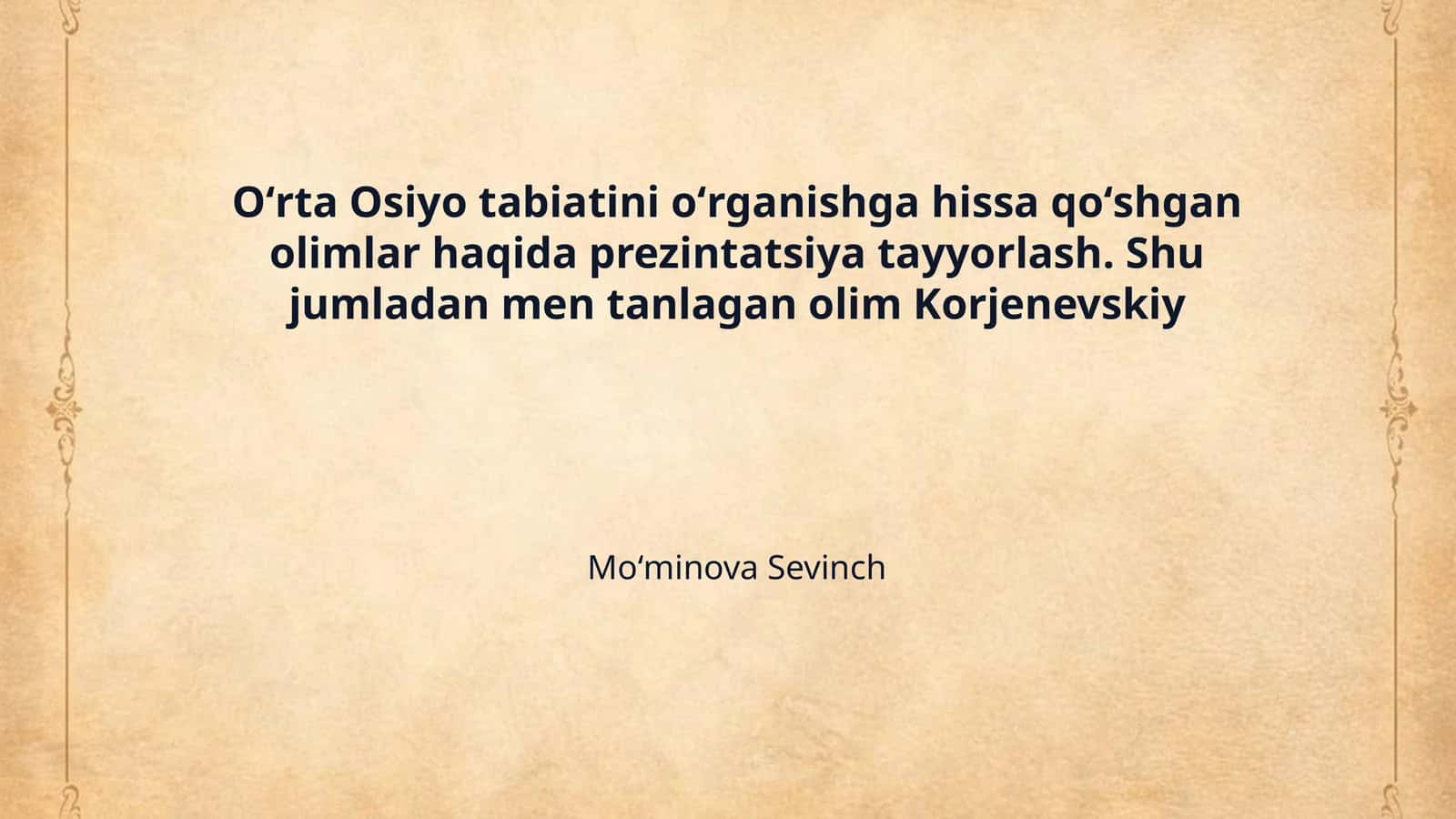 Oʻrta Osiyo tabiatini oʻrganishga hissa qoʻshgan olimlar haqida prezintatsiya tayyorlash. Shu jumladan men tanlagan olim Korjenevskiy