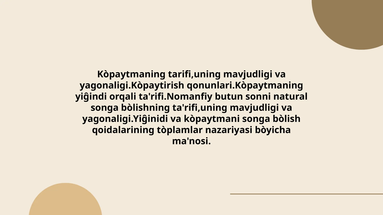 Kòpaytmaning tarifi,uning mavjudligi va yagonaligi.Kòpaytirish qonunlari.Kòpaytmaning yiĝindi orqali ta'rifi.Nomanfiy butun sonni natural songa bòlishning ta'rifi,uning mavjudligi va yagonaligi.Yiĝinidi va kòpaytmani songa bòlish qoidalarining tòplamlar nazariyasi bòyicha ma'nosi