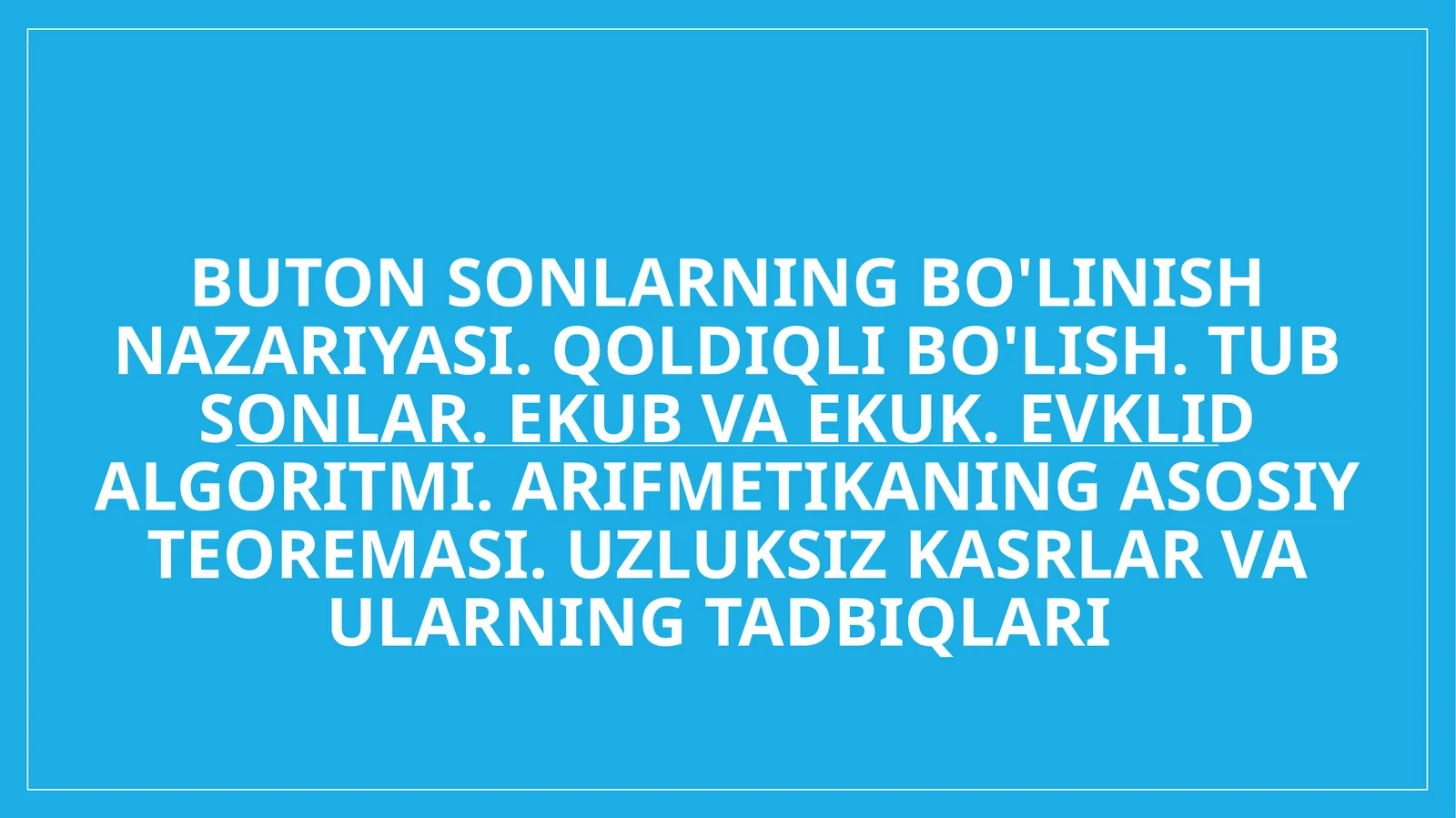 Buton sonlarning bo'linish nazariyasi. Qoldiqli bo'lish. Tub sonlar. EKUB va EKUK. Evklid algoritmi. Arifmetikaning asosiy teoremasi. Uzluksiz kasrlar va ularning tadbiqlari