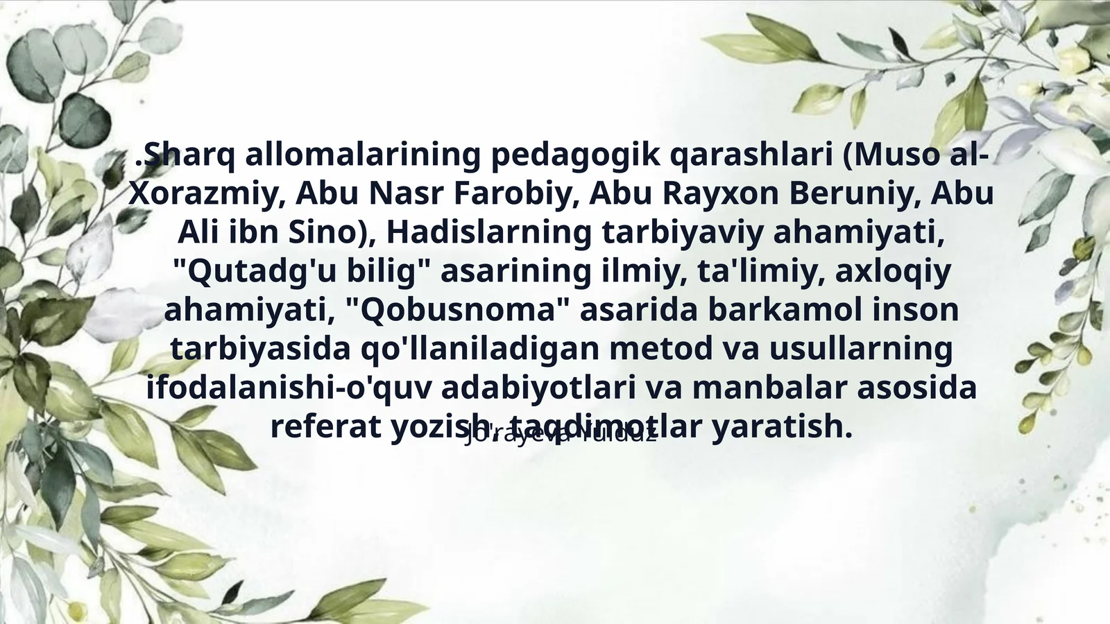 .Sharq allomalarining pedagogik qarashlari (Muso al-Xorazmiy, Abu Nasr Farobiy, Abu Rayxon Beruniy, Abu Ali ibn Sino), Hadislarning tarbiyaviy ahamiyati, "Qutadg'u bilig" asarining ilmiy, ta'limiy, axloqiy ahamiyati, "Qobusnoma" asarida barkamol inson tarbiyasida qo'llaniladigan metod va usullarning ifodalanishi-o'quv adabiyotlari va manbalar asosida referat yozish, taqdimotlar yaratish.