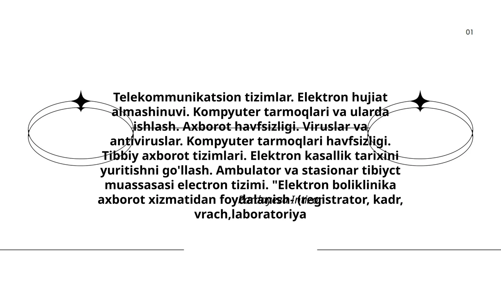 Telekommunikatsion tizimlar. Elektron hujiat almashinuvi. Kompyuter tarmoqlari va ularda ishlash. Axborot havfsizligi. Viruslar va antiviruslar. Kompyuter tarmoqlari havfsizligi. Tibbiy axborot tizimlari. Elektron kasallik tarixini yuritishni go'llash. Ambulator va stasionar tibiyct muassasasi electron tizimi. "Elektron boliklinika axborot xizmatidan foydalanish- (registrator, kadr, vrach,laboratoriya