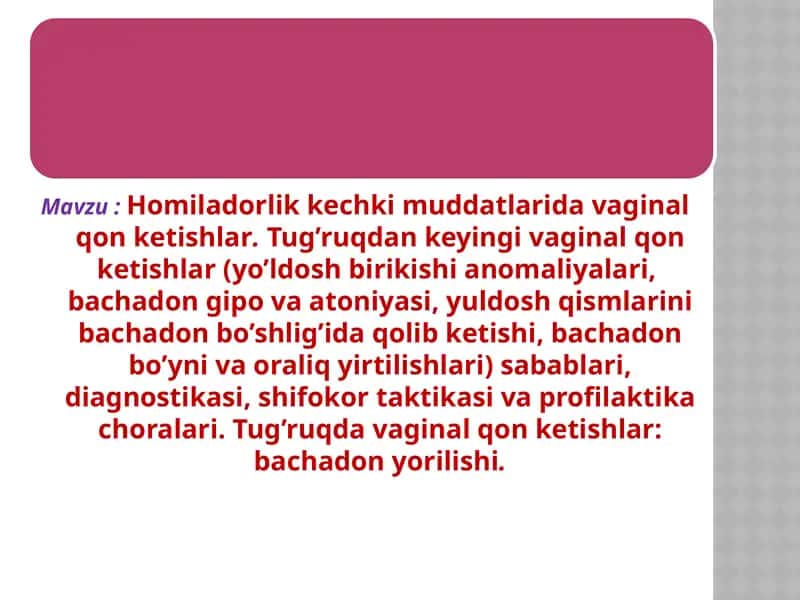 Homiladorlik kechki muddatlarida vaginal qon ketishlar. Tug’ruqdan keyingi vaginal qon ketishlar (yo’ldosh birikishi anomaliyalari,  bachadon gipo va atoniyasi, yuldosh qismlarini bachadon bo’shlig’ida qolib ketishi, bachadon bo’yni va oraliq yirtilishlari) sabablari, diagnostikasi, shifokor taktikasi va profilaktika choralari. Tug’ruqda vaginal qon ketishlar: bachadon yorilishi.