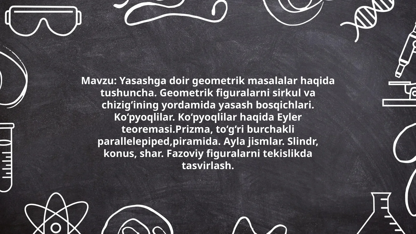 Yasashga doir geometrik masalalar haqida tushuncha. Geometrik figuralarni sirkul va chizig’ining yordamida yasash bosqichlari. Ko‘pyoqlilar. Ko‘pyoqlilar haqida Eyler teoremasi.Prizma, to‘g‘ri burchakli parallelepiped,piramida. Ayla jismlar. Slindr, konus, shar. Fazoviy figuralarni tekislikda tasvirlash