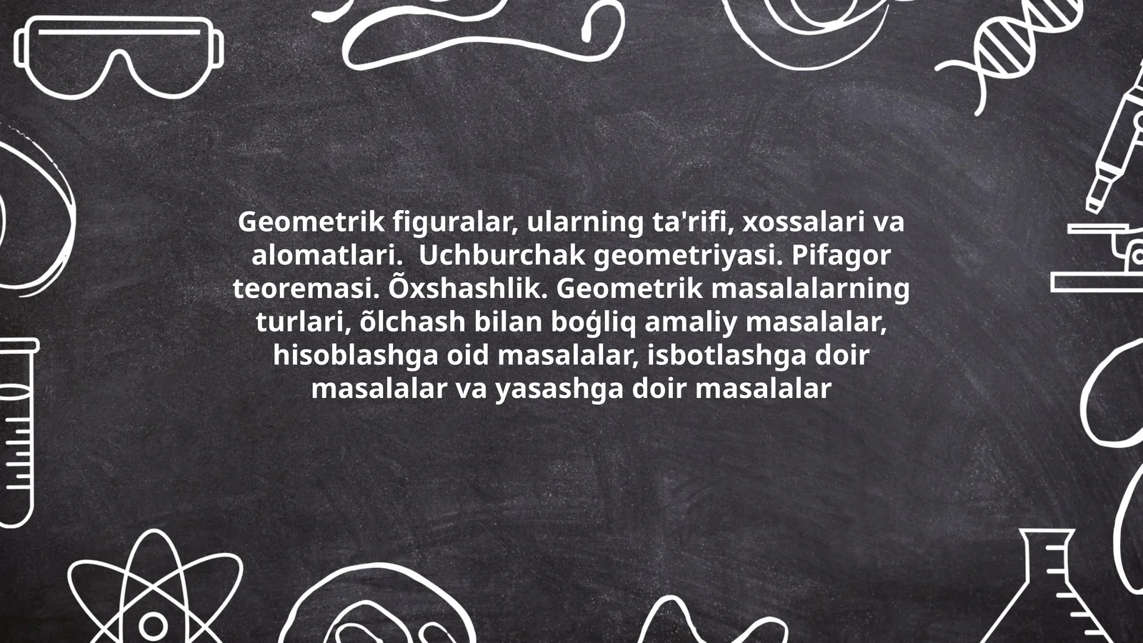 Geometrik figuralar, ularning ta'rifi, xossalari va alomatlari. Uchburchak geometriyasi. Pifagor teoremasi. Õxshashlik. Geometrik masalalarning turlari, õlchash bilan boģliq amaliy masalalar, hisoblashga oid masalalar, isbotlashga doir masalalar va yasashga doir masalalar