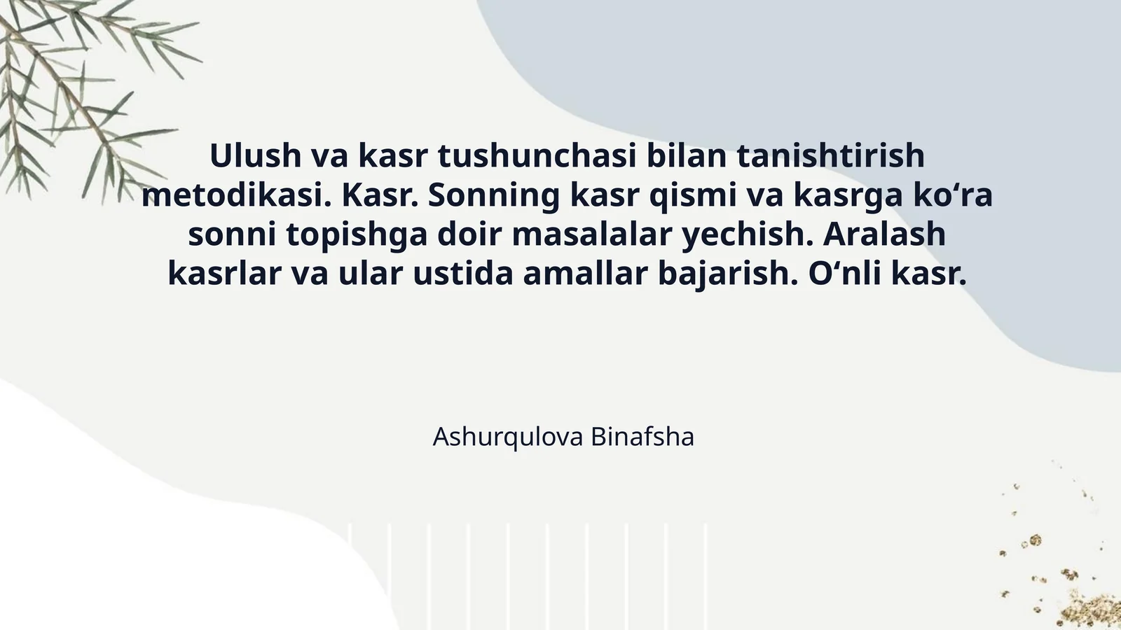 Ulush va kasr tushunchasi bilan tanishtirish metodikasi. Kasr. Sonning kasr qismi va kasrga koʻra sonni topishga doir masalalar yechish. Aralash kasrlar va ular ustida amallar bajarish. Oʻnli kasr.