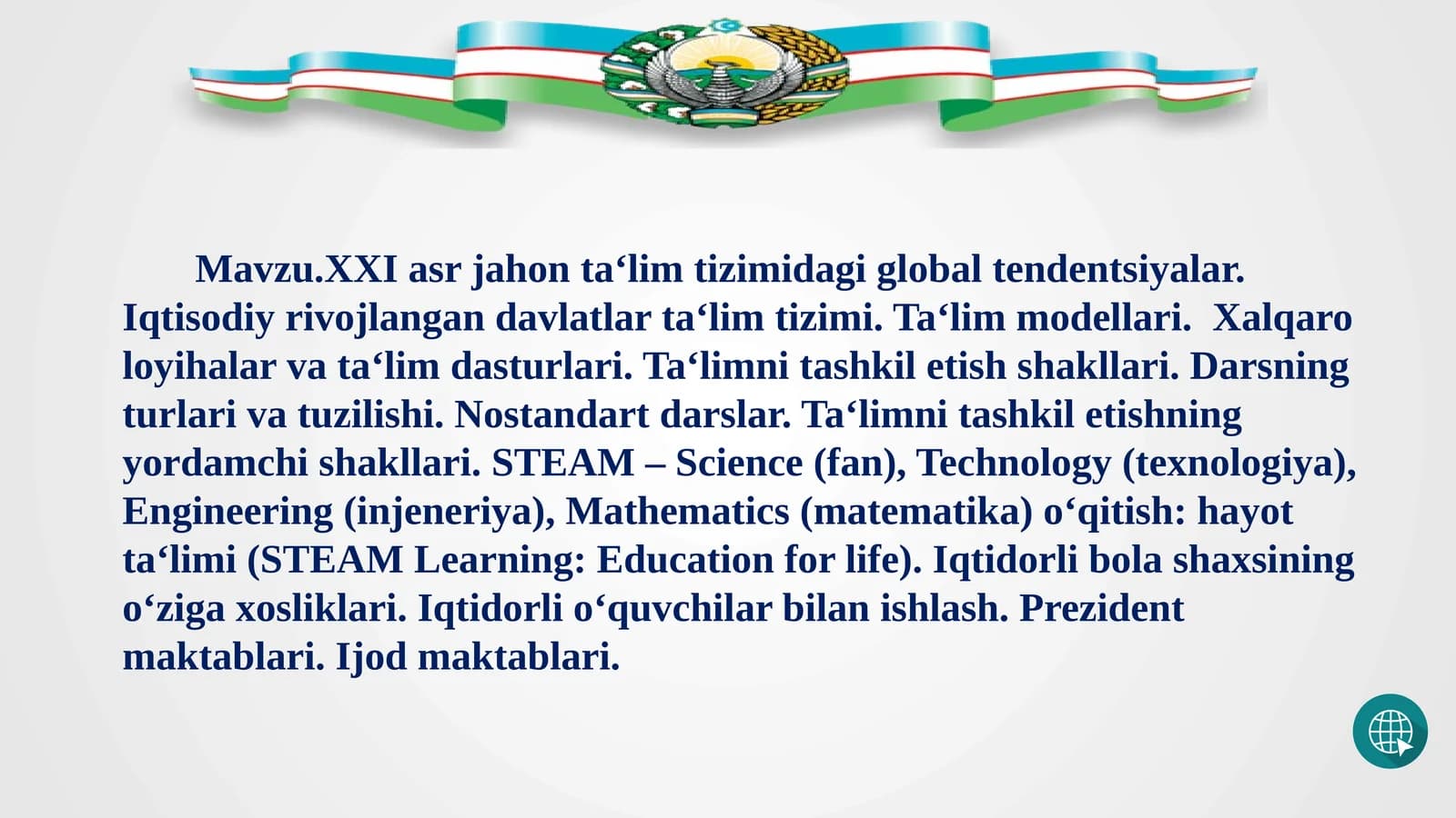 Mavzu.XXI asr jahon ta‘lim tizimidagi global tendentsiyalar. Iqtisodiy rivojlangan davlatlar ta‘lim tizimi. Ta‘lim modellari.  Xalqaro loyihalar va ta‘lim dasturlari. Ta‘limni tashkil etish shakllari. Darsning turlari va tuzilishi. Nostandart darslar. Ta‘limni tashkil etishning yordamchi shakllari. STEAM – Science (fan), Technology (texnologiya), Engineering (injeneriya), Mathematics (matematika) o‘qitish: