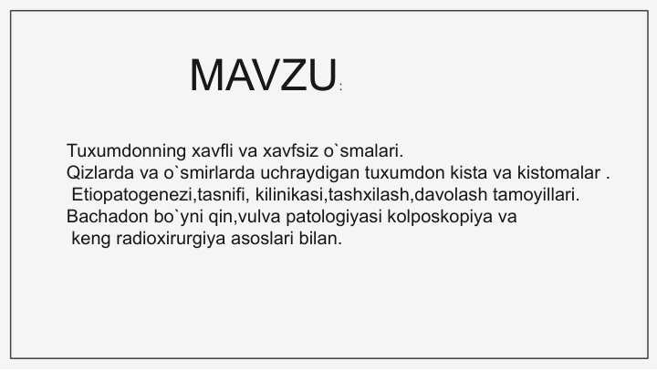 Tuxumdonning xavfli va xavfsiz o`smalari. Qizlarda va o`smirlarda uchraydigan tuxumdon kista va kistomalar . Etiopatogenezi,tasnifi, kilinikasi,tashxilash,davolash tamoyillari. Bachadon bo`yni qin,vulva patologiyasi kolposkopiya va keng radioxirurgiya asoslari bilan.