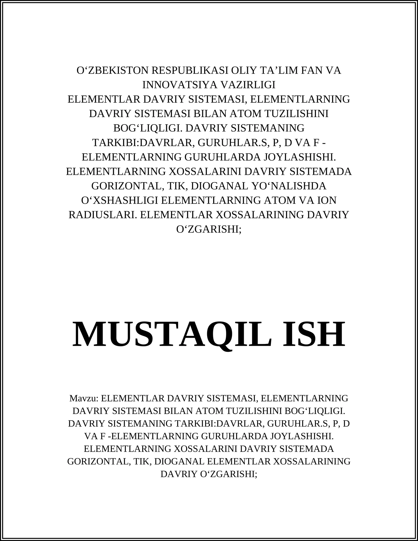 ELEMENTLAR DAVRIY SISTEMASI, ELEMENTLARNING DAVRIY SISTEMASI BILAN ATOM TUZILISHINI BOGʻLIQLIGI. DAVRIY SISTEMANING TARKIBI:DAVRLAR, GURUHLAR.S, P, D VA F -ELEMENTLARNING GURUHLARDA JOYLASHISHI. ELEMENTLARNING XOSSALARINI DAVRIY SISTEMADA GORIZONTAL, TIK, DIOGANAL YOʻNHASHLIGI ELEMENTLARNING ATOM VA ION RADIUSLARI. ELEMENTLAR XOSSALARINING DAVRIY OʻZGARISHI;