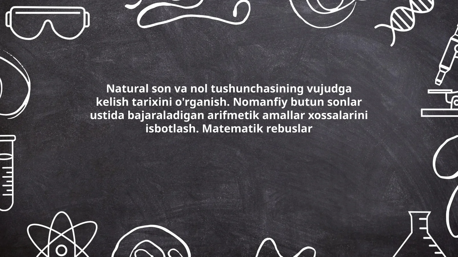 Natural son va nol tushunchasining vujudga kelish tarixini o'rganish. Nomanfiy butun sonlar ustida bajaraladigan arifmetik amallar xossalarini isbotlash. Matematik rebuslar