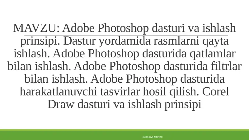 Adobe Photoshop dasturi va ishlash prinsipi. Dastur yordamida rasmlarni qayta ishlash. Adobe Photoshop dasturida qatlamlar bilan ishlash. Adobe Photoshop dasturida filtrlar bilan ishlash. Adobe Photoshop dasturida harakatlanuvchi tasvirlar hosil qilish. Corel Draw dasturi va ishlash prinsipi